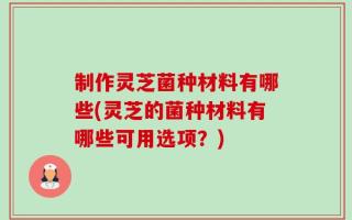 制作灵芝菌种材料有哪些(灵芝的菌种材料有哪些可用选项？)