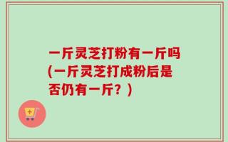 一斤灵芝打粉有一斤吗(一斤灵芝打成粉后是否仍有一斤？)