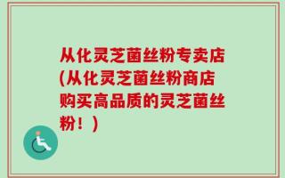 从化灵芝菌丝粉专卖店(从化灵芝菌丝粉商店购买高品质的灵芝菌丝粉！)