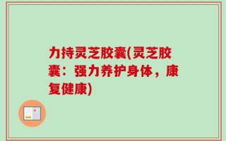 力持灵芝胶囊(灵芝胶囊：强力养护身体，康复健康)