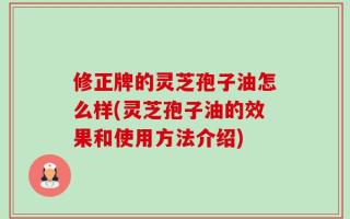 修正牌的灵芝孢子油怎么样(灵芝孢子油的效果和使用方法介绍)