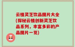 云植灵芝饮品图片大全(探秘云植创新灵芝饮品系列，丰富多彩的产品图片一览)