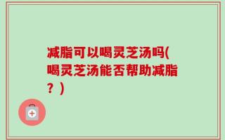 减脂可以喝灵芝汤吗(喝灵芝汤能否帮助减脂？)