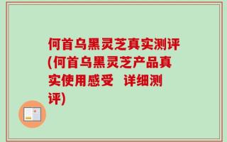 何首乌黑灵芝真实测评(何首乌黑灵芝产品真实使用感受  详细测评)
