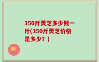 350斤灵芝多少钱一斤(350斤灵芝价格是多少？)
