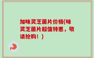 加味灵芝菌片价格(味灵芝菌片超值特惠，敬请抢购！)