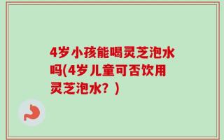4岁小孩能喝灵芝泡水吗(4岁儿童可否饮用灵芝泡水？)