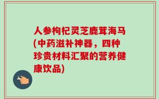 人参枸杞灵芝鹿茸海马(中药滋补神器，四种珍贵材料汇聚的营养健康饮品)