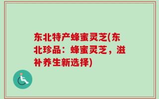 东北特产蜂蜜灵芝(东北珍品：蜂蜜灵芝，滋补养生新选择)