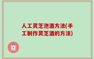 人工灵芝泡酒方法(手工制作灵芝酒的方法)