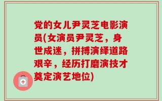 党的女儿尹灵芝电影演员(女演员尹灵芝，身世成迷，拼搏演绎道路艰辛，经历打磨演技才奠定演艺地位)