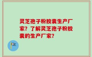 灵芝孢子粉胶囊生产厂家？了解灵芝孢子粉胶囊的生产厂家？