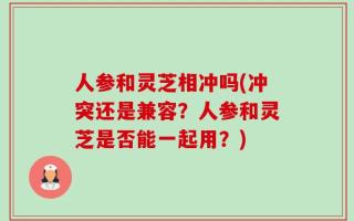 人参和灵芝相冲吗(冲突还是兼容？人参和灵芝是否能一起用？)