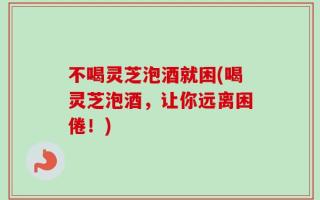 不喝灵芝泡酒就困(喝灵芝泡酒，让你远离困倦！)