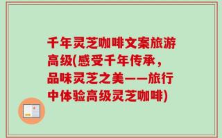 千年灵芝咖啡文案旅游高级(感受千年传承，品味灵芝之美——旅行中体验高级灵芝咖啡)