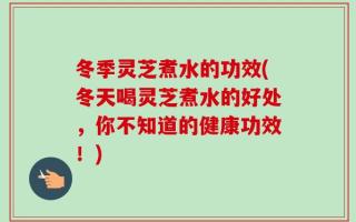 冬季灵芝煮水的功效(冬天喝灵芝煮水的好处，你不知道的健康功效！)