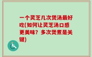 一个灵芝几次煲汤最好吃(如何让灵芝汤口感更美味？多次煲煮是关键)