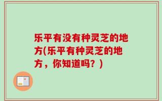 乐平有没有种灵芝的地方(乐平有种灵芝的地方，你知道吗？)