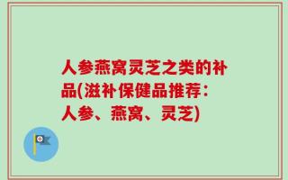 人参燕窝灵芝之类的补品(滋补保健品推荐：人参、燕窝、灵芝)