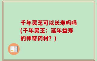 千年灵芝可以长寿吗吗(千年灵芝：延年益寿的神奇药材？)