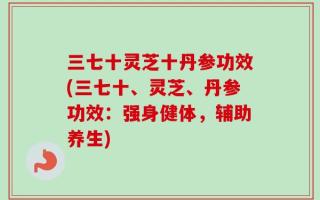 三七十灵芝十丹参功效(三七十、灵芝、丹参功效：强身健体，辅助养生)