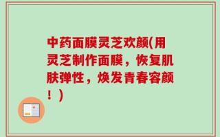 中药面膜灵芝欢颜(用灵芝制作面膜，恢复肌肤弹性，焕发青春容颜！)