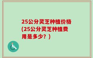 25公分灵芝种植价格(25公分灵芝种植费用是多少？)