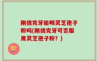 刚拔完牙能喝灵芝孢子粉吗(刚拔完牙可否服用灵芝孢子粉？)