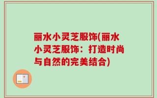 丽水小灵芝服饰(丽水小灵芝服饰：打造时尚与自然的完美结合)