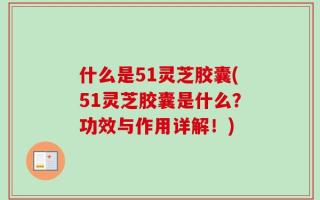 什么是51灵芝胶囊(51灵芝胶囊是什么？功效与作用详解！)