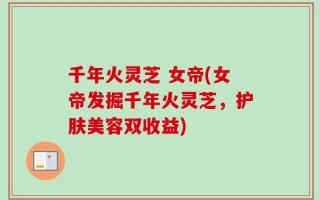 千年火灵芝 女帝(女帝发掘千年火灵芝，护肤美容双收益)