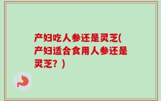 产妇吃人参还是灵芝(产妇适合食用人参还是灵芝？)