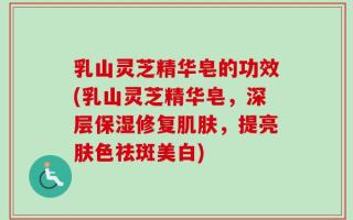 乳山灵芝精华皂的功效(乳山灵芝精华皂，深层保湿修复肌肤，提亮肤色祛斑美白)