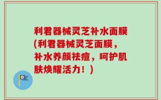 利君器械灵芝补水面膜(利君器械灵芝面膜，补水养颜祛痘，呵护肌肤焕耀活力！)