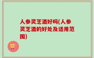 人参灵芝酒好吗(人参灵芝酒的好处及适用范围)