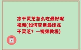 冻干灵芝怎么吃最好呢视频(如何享用最佳冻干灵芝？—视频教程)