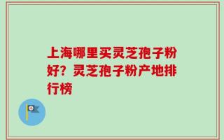 上海哪里买灵芝孢子粉好？灵芝孢子粉产地排行榜