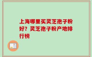 上海哪里买灵芝孢子粉好？灵芝孢子粉产地排行榜