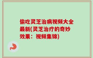 偷吃灵芝治病视频大全最新(灵芝治疗的奇妙效果：视频集锦)