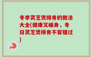 冬季灵芝煲排骨的做法大全(健康又暖身，冬日灵芝煲排骨不容错过)
