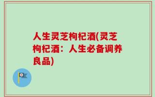 人生灵芝枸杞酒(灵芝枸杞酒：人生必备调养良品)