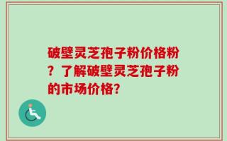 破壁灵芝孢子粉价格粉？了解破壁灵芝孢子粉的市场价格？