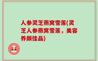 人参灵芝燕窝雪莲(灵芝人参燕窝雪莲，美容养颜佳品)