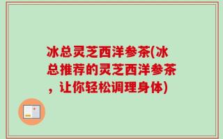 冰总灵芝西洋参茶(冰总推荐的灵芝西洋参茶，让你轻松调理身体)