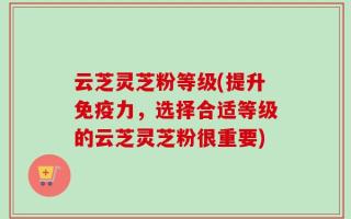 云芝灵芝粉等级(提升免疫力，选择合适等级的云芝灵芝粉很重要)