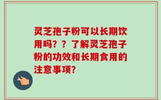 灵芝孢子粉可以长期饮用吗？？了解灵芝孢子粉的功效和长期食用的注意事项？