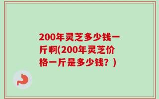 200年灵芝多少钱一斤啊(200年灵芝价格一斤是多少钱？)