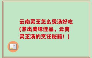 云南灵芝怎么煲汤好吃(煮出美味佳品，云南灵芝汤的烹饪秘籍！)