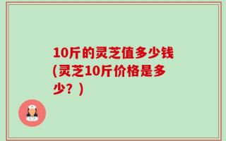 10斤的灵芝值多少钱(灵芝10斤价格是多少？)