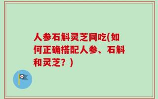 人参石斛灵芝同吃(如何正确搭配人参、石斛和灵芝？)